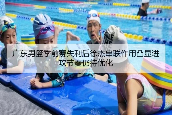 广东男篮季前赛失利后徐杰串联作用凸显进攻节奏仍待优化（QIUSUSPORTS）